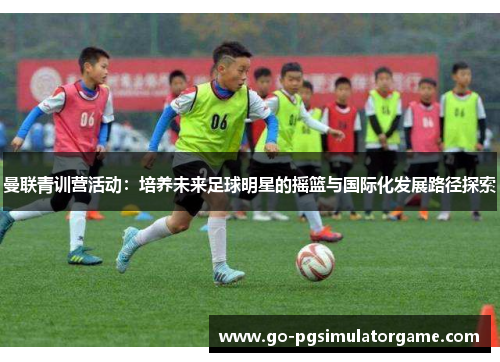 曼联青训营活动：培养未来足球明星的摇篮与国际化发展路径探索