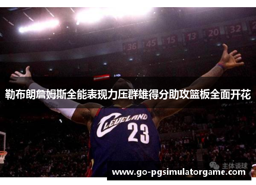 勒布朗詹姆斯全能表现力压群雄得分助攻篮板全面开花 勒布朗詹姆斯全能表现力压群雄得分助攻篮板全面开花
