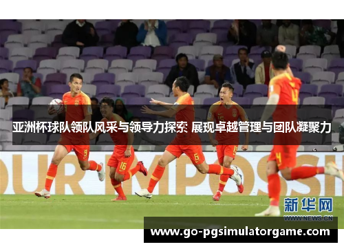 亚洲杯球队领队风采与领导力探索 展现卓越管理与团队凝聚力