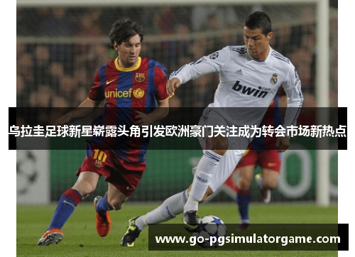 乌拉圭足球新星崭露头角引发欧洲豪门关注成为转会市场新热点