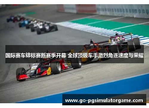 国际赛车锦标赛新赛季开幕 全球顶级车手激烈角逐速度与荣耀