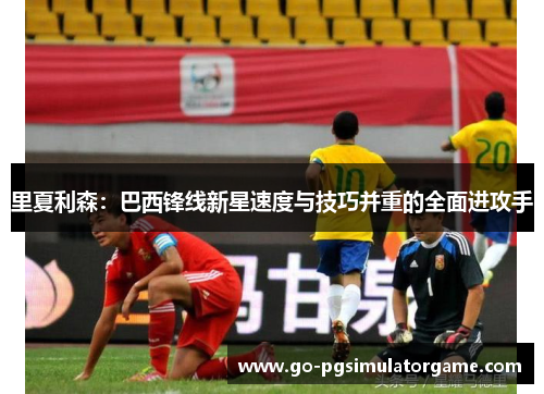 里夏利森：巴西锋线新星速度与技巧并重的全面进攻手