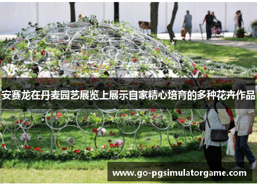 安赛龙在丹麦园艺展览上展示自家精心培育的多种花卉作品 安赛龙在丹麦园艺展览上展示自家精心培育的多种花卉作品