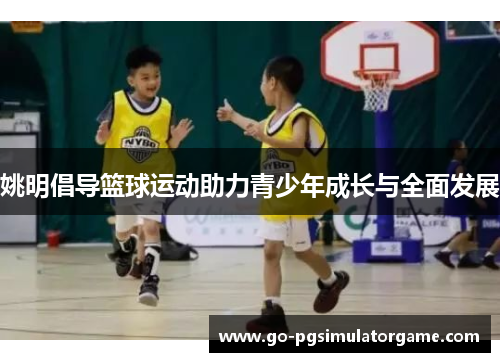 姚明倡导篮球运动助力青少年成长与全面发展 姚明倡导篮球运动助力青少年成长与全面发展