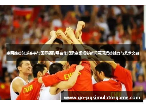 姚明推动篮球赛事与国际摄影展合作记录赛场精彩瞬间展现运动魅力与艺术交融