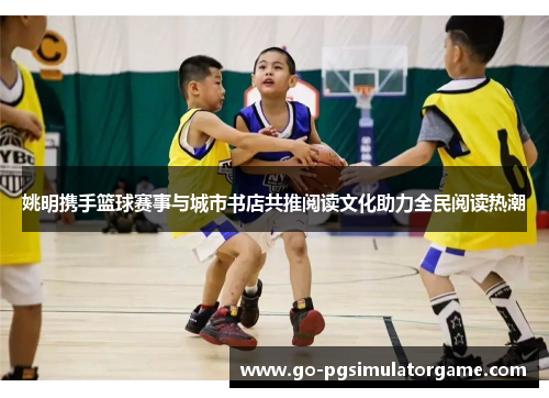 姚明携手篮球赛事与城市书店共推阅读文化助力全民阅读热潮 姚明携手篮球赛事与城市书店共推阅读文化助力全民阅读热潮