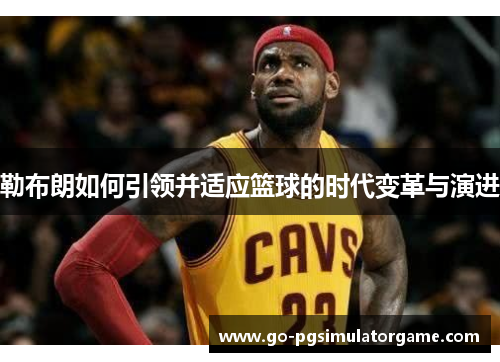 勒布朗如何引领并适应篮球的时代变革与演进 勒布朗如何引领并适应篮球的时代变革与演进