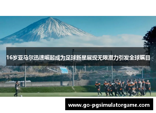 16岁亚马尔迅速崛起成为足球新星展现无限潜力引发全球瞩目 16岁亚马尔迅速崛起成为足球新星展现无限潜力引发全球瞩目