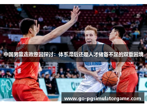中国男篮连败原因探讨：体系滞后还是人才储备不足的双重困境