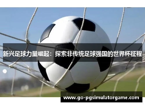 新兴足球力量崛起:探索非传统足球强国的世界杯征程 新兴足球力量崛起:探索非传统足球强国的世界杯征程