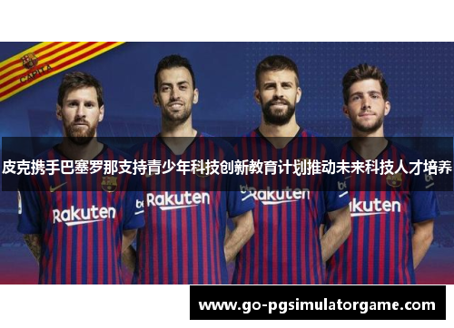 皮克携手巴塞罗那支持青少年科技创新教育计划推动未来科技人才培养