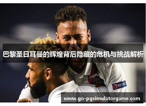 巴黎圣日耳曼的辉煌背后隐藏的危机与挑战解析 巴黎圣日耳曼的辉煌背后隐藏的危机与挑战解析