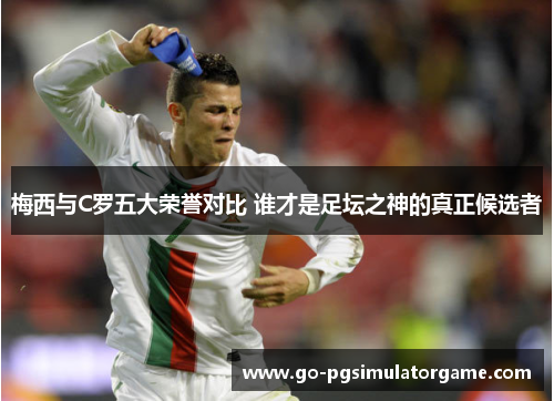 梅西与C罗五大荣誉对比 谁才是足坛之神的真正候选者 梅西与C罗五大荣誉对比 谁才是足坛之神的真正候选者