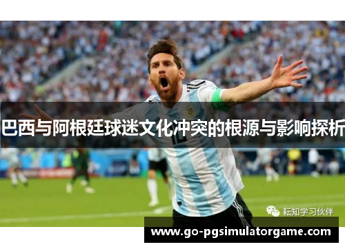 巴西与阿根廷球迷文化冲突的根源与影响探析 巴西与阿根廷球迷文化冲突的根源与影响探析