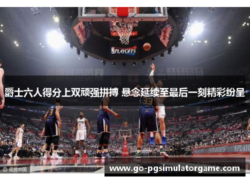 爵士六人得分上双顽强拼搏 悬念延续至最后一刻精彩纷呈