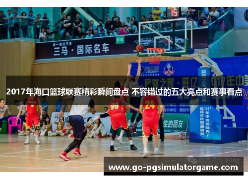 2017年海口篮球联赛精彩瞬间盘点 不容错过的五大亮点和赛事看点 2017年海口篮球联赛精彩瞬间盘点 不容错过的五大亮点和赛事看点