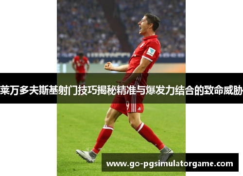 莱万多夫斯基射门技巧揭秘精准与爆发力结合的致命威胁