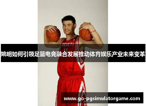 姚明如何引领足篮电竞融合发展推动体育娱乐产业未来变革 姚明如何引领足篮电竞融合发展推动体育娱乐产业未来变革