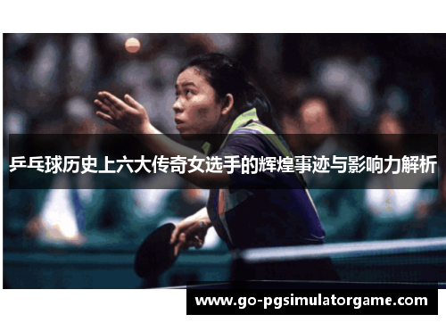 乒乓球历史上六大传奇女选手的辉煌事迹与影响力解析 乒乓球历史上六大传奇女选手的辉煌事迹与影响力解析