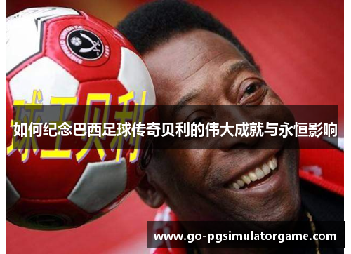 如何纪念巴西足球传奇贝利的伟大成就与永恒影响