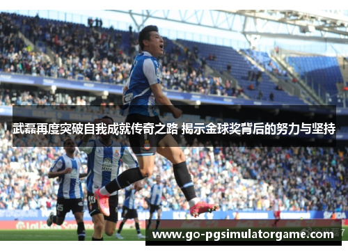 武磊再度突破自我成就传奇之路 揭示金球奖背后的努力与坚持