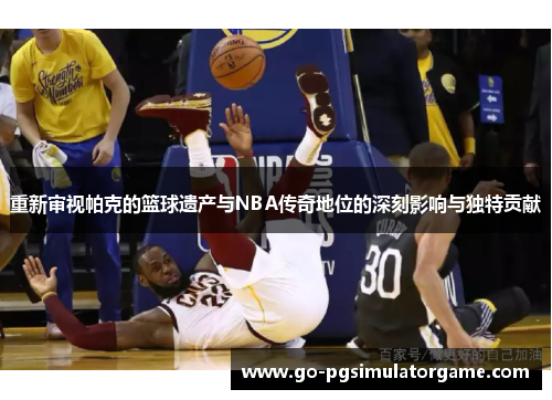 重新审视帕克的篮球遗产与NBA传奇地位的深刻影响与独特贡献