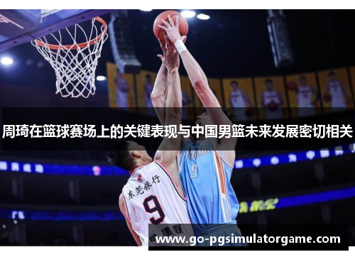 周琦在篮球赛场上的关键表现与中国男篮未来发展密切相关