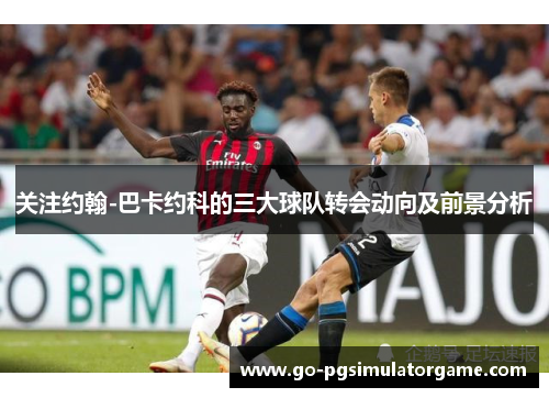 关注约翰-巴卡约科的三大球队转会动向及前景分析