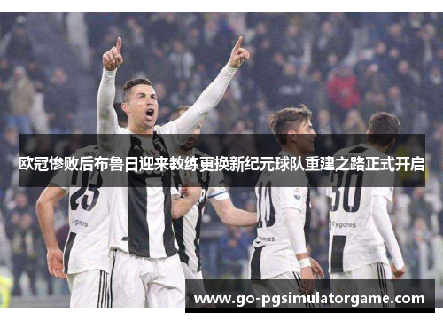 欧冠惨败后布鲁日迎来教练更换新纪元球队重建之路正式开启