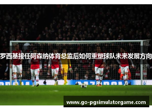 罗西基接任阿森纳体育总监后如何重塑球队未来发展方向 罗西基接任阿森纳体育总监后如何重塑球队未来发展方向