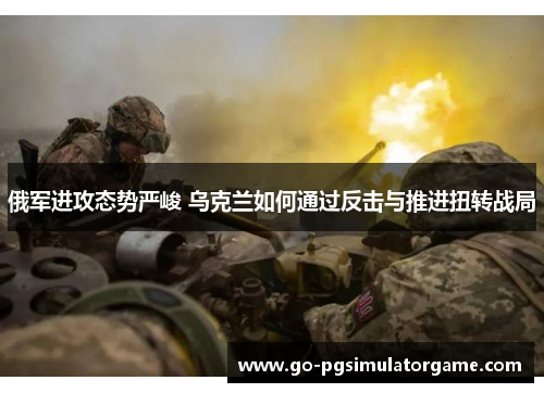 俄军进攻态势严峻 乌克兰如何通过反击与推进扭转战局