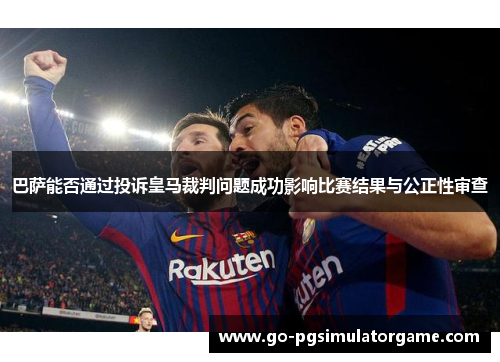 巴萨能否通过投诉皇马裁判问题成功影响比赛结果与公正性审查