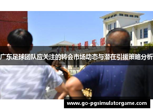 广东足球团队应关注的转会市场动态与潜在引援策略分析 广东足球团队应关注的转会市场动态与潜在引援策略分析
