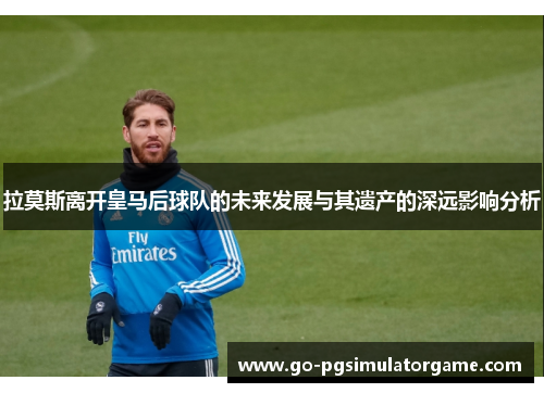 拉莫斯离开皇马后球队的未来发展与其遗产的深远影响分析 拉莫斯离开皇马后球队的未来发展与其遗产的深远影响分析