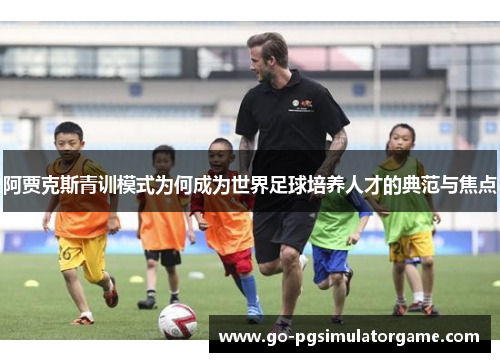 阿贾克斯青训模式为何成为世界足球培养人才的典范与焦点 阿贾克斯青训模式为何成为世界足球培养人才的典范与焦点