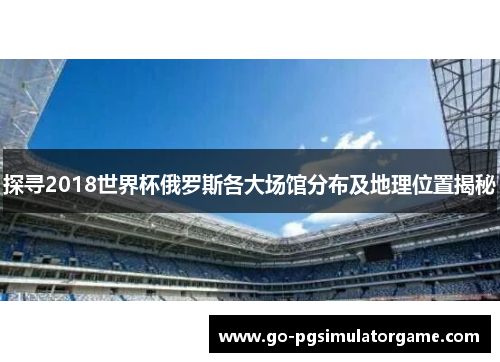 探寻2018世界杯俄罗斯各大场馆分布及地理位置揭秘