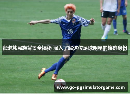 张琳芃民族背景全揭秘 深入了解这位足球明星的族群身份 张琳芃民族背景全揭秘 深入了解这位足球明星的族群身份