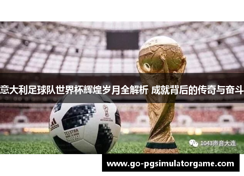 意大利足球队世界杯辉煌岁月全解析 成就背后的传奇与奋斗