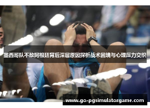 墨西哥队不敌阿根廷背后深层原因探析战术困境与心理压力交织