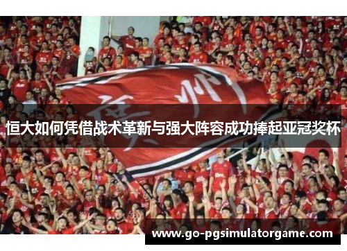 恒大如何凭借战术革新与强大阵容成功捧起亚冠奖杯 恒大如何凭借战术革新与强大阵容成功捧起亚冠奖杯