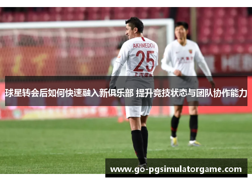 球星转会后如何快速融入新俱乐部 提升竞技状态与团队协作能力