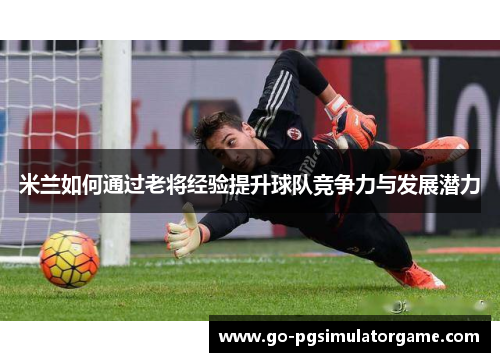 米兰如何通过老将经验提升球队竞争力与发展潜力 米兰如何通过老将经验提升球队竞争力与发展潜力