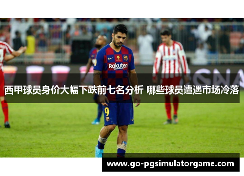 西甲球员身价大幅下跌前七名分析 哪些球员遭遇市场冷落