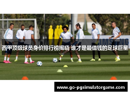 西甲顶级球员身价排行榜揭晓 谁才是最值钱的足球巨星 西甲顶级球员身价排行榜揭晓 谁才是最值钱的足球巨星