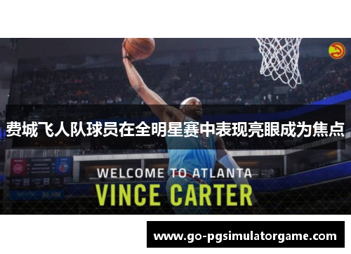 费城飞人队球员在全明星赛中表现亮眼成为焦点