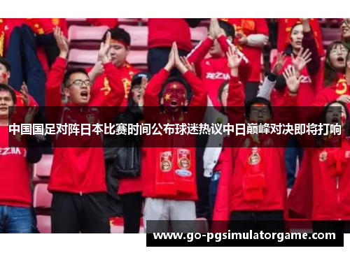 中国国足对阵日本比赛时间公布球迷热议中日巅峰对决即将打响 中国国足对阵日本比赛时间公布球迷热议中日巅峰对决即将打响