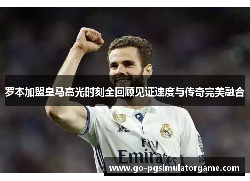 罗本加盟皇马高光时刻全回顾见证速度与传奇完美融合 罗本加盟皇马高光时刻全回顾见证速度与传奇完美融合