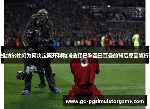 维纳尔杜姆为何决定离开利物浦选择巴黎圣日耳曼的背后原因解析