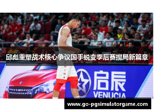 邱彪重塑战术核心争议国手蜕变季后赛搅局新篇章 邱彪重塑战术核心争议国手蜕变季后赛搅局新篇章