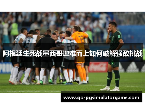 阿根廷生死战墨西哥迎难而上如何破解强敌挑战